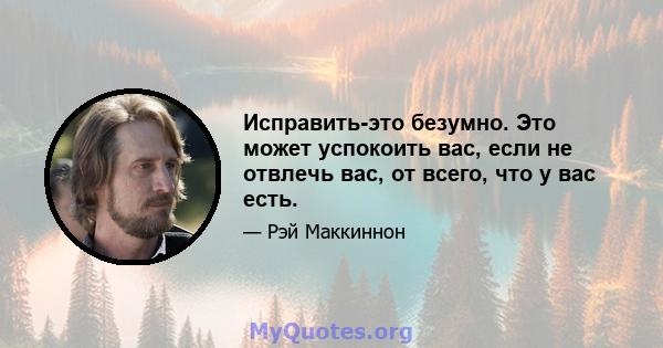 Исправить-это безумно. Это может успокоить вас, если не отвлечь вас, от всего, что у вас есть.