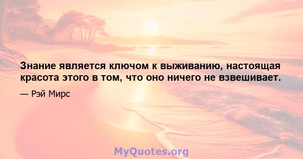 Знание является ключом к выживанию, настоящая красота этого в том, что оно ничего не взвешивает.