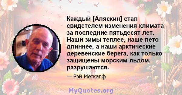 Каждый [Аляскин] стал свидетелем изменения климата за последние пятьдесят лет. Наши зимы теплее, наше лето длиннее, а наши арктические деревенские берега, как только защищены морским льдом, разрушаются.