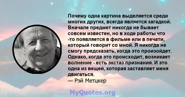 Почему одна картина выделяется среди многих других, всегда является загадкой. Вначале предмет никогда не бывает совсем известен, но в ходе работы что -то появляется в фильме или в печати, который говорит со мной. Я