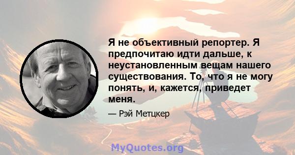 Я не объективный репортер. Я предпочитаю идти дальше, к неустановленным вещам нашего существования. То, что я не могу понять, и, кажется, приведет меня.