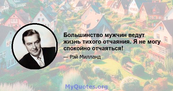 Большинство мужчин ведут жизнь тихого отчаяния. Я не могу спокойно отчаяться!