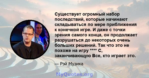 Существует огромный набор последствий, которые начинают складываться по мере приближения к конечной игре. И даже с точки зрения самого конца, он продолжает разрушаться до некоторых очень больших решений. Так что это не