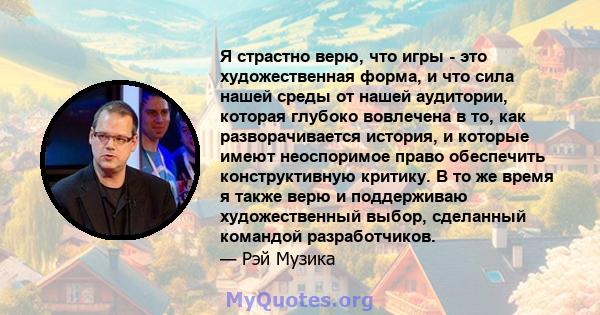 Я страстно верю, что игры - это художественная форма, и что сила нашей среды от нашей аудитории, которая глубоко вовлечена в то, как разворачивается история, и которые имеют неоспоримое право обеспечить конструктивную