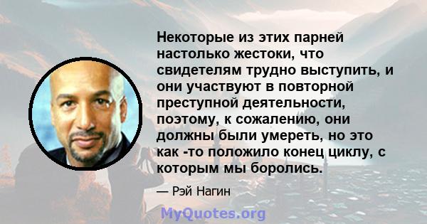 Некоторые из этих парней настолько жестоки, что свидетелям трудно выступить, и они участвуют в повторной преступной деятельности, поэтому, к сожалению, они должны были умереть, но это как -то положило конец циклу, с