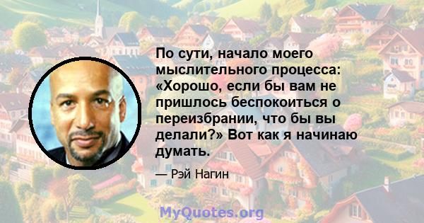 По сути, начало моего мыслительного процесса: «Хорошо, если бы вам не пришлось беспокоиться о переизбрании, что бы вы делали?» Вот как я начинаю думать.