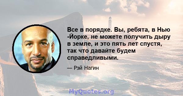 Все в порядке. Вы, ребята, в Нью -Йорке, не можете получить дыру в земле, и это пять лет спустя, так что давайте будем справедливыми.