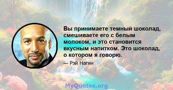 Вы принимаете темный шоколад, смешиваете его с белым молоком, и это становится вкусным напитком. Это шоколад, о котором я говорю.