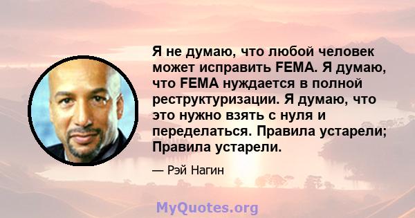 Я не думаю, что любой человек может исправить FEMA. Я думаю, что FEMA нуждается в полной реструктуризации. Я думаю, что это нужно взять с нуля и переделаться. Правила устарели; Правила устарели.