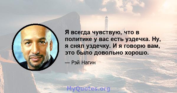 Я всегда чувствую, что в политике у вас есть уздечка. Ну, я снял уздечку. И я говорю вам, это было довольно хорошо.