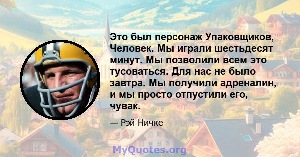 Это был персонаж Упаковщиков, Человек. Мы играли шестьдесят минут. Мы позволили всем это тусоваться. Для нас не было завтра. Мы получили адреналин, и мы просто отпустили его, чувак.