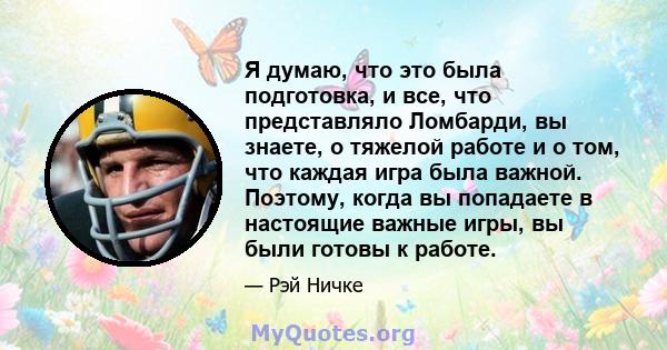 Я думаю, что это была подготовка, и все, что представляло Ломбарди, вы знаете, о тяжелой работе и о том, что каждая игра была важной. Поэтому, когда вы попадаете в настоящие важные игры, вы были готовы к работе.