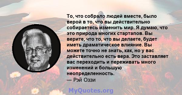 То, что собрало людей вместе, было верой в то, что вы действительно собираетесь изменить мир. Я думаю, что это природа многих стартапов. Вы верите, что то, что вы делаете, будет иметь драматическое влияние. Вы можете