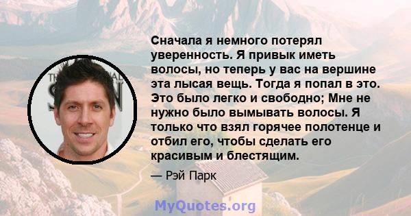 Сначала я немного потерял уверенность. Я привык иметь волосы, но теперь у вас на вершине эта лысая вещь. Тогда я попал в это. Это было легко и свободно; Мне не нужно было вымывать волосы. Я только что взял горячее