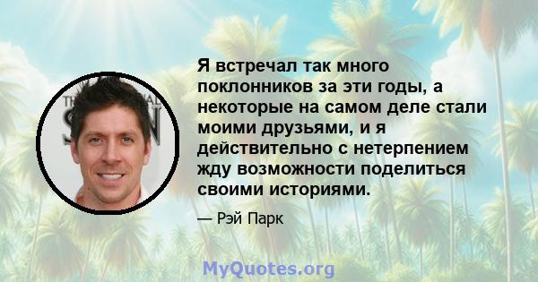 Я встречал так много поклонников за эти годы, а некоторые на самом деле стали моими друзьями, и я действительно с нетерпением жду возможности поделиться своими историями.