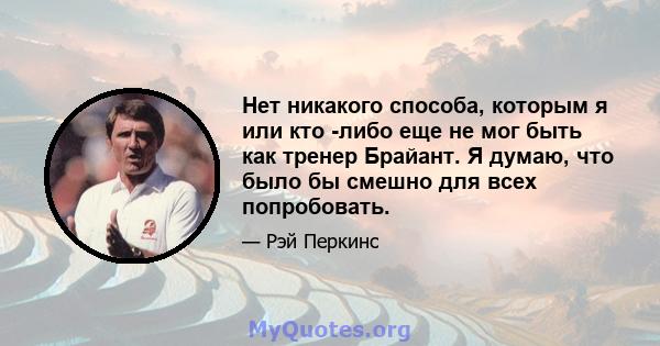 Нет никакого способа, которым я или кто -либо еще не мог быть как тренер Брайант. Я думаю, что было бы смешно для всех попробовать.