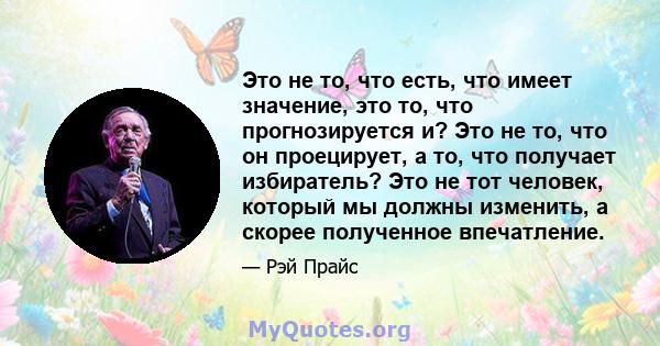 Это не то, что есть, что имеет значение, это то, что прогнозируется и? Это не то, что он проецирует, а то, что получает избиратель? Это не тот человек, который мы должны изменить, а скорее полученное впечатление.