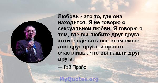 Любовь - это то, где она находится. Я не говорю о сексуальной любви. Я говорю о том, где вы любите друг друга, хотите сделать все возможное для друг друга, и просто счастливы, что вы нашли друг друга.