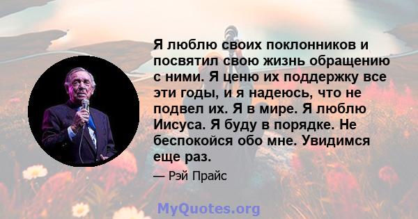 Я люблю своих поклонников и посвятил свою жизнь обращению с ними. Я ценю их поддержку все эти годы, и я надеюсь, что не подвел их. Я в мире. Я люблю Иисуса. Я буду в порядке. Не беспокойся обо мне. Увидимся еще раз.