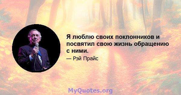 Я люблю своих поклонников и посвятил свою жизнь обращению с ними.