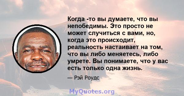 Когда -то вы думаете, что вы непобедимы. Это просто не может случиться с вами, но, когда это происходит, реальность настаивает на том, что вы либо меняетесь, либо умрете. Вы понимаете, что у вас есть только одна жизнь.