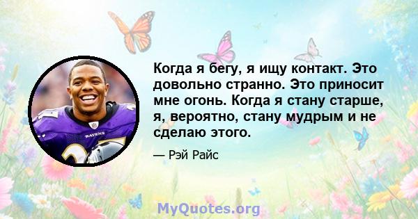 Когда я бегу, я ищу контакт. Это довольно странно. Это приносит мне огонь. Когда я стану старше, я, вероятно, стану мудрым и не сделаю этого.