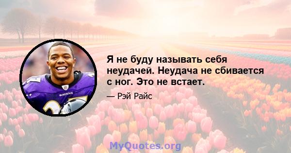 Я не буду называть себя неудачей. Неудача не сбивается с ног. Это не встает.