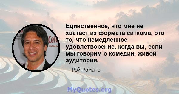 Единственное, что мне не хватает из формата ситкома, это то, что немедленное удовлетворение, когда вы, если мы говорим о комедии, живой аудитории.