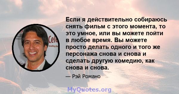 Если я действительно собираюсь снять фильм с этого момента, то это умное, или вы можете пойти в любое время. Вы можете просто делать одного и того же персонажа снова и снова и сделать другую комедию, как снова и снова.