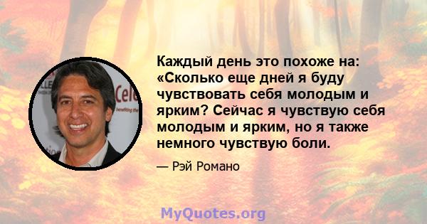 Каждый день это похоже на: «Сколько еще дней я буду чувствовать себя молодым и ярким? Сейчас я чувствую себя молодым и ярким, но я также немного чувствую боли.