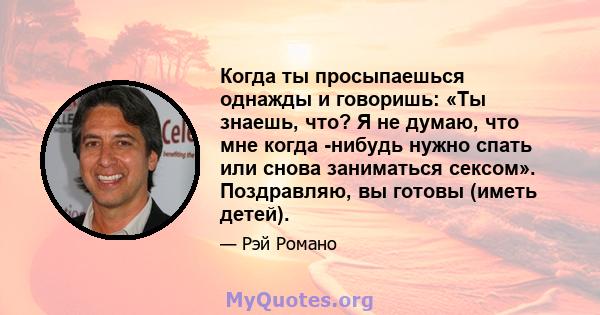 Когда ты просыпаешься однажды и говоришь: «Ты знаешь, что? Я не думаю, что мне когда -нибудь нужно спать или снова заниматься сексом». Поздравляю, вы готовы (иметь детей).