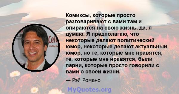 Комиксы, которые просто разговаривают с вами там и опираются на свою жизнь, да, я думаю. Я предполагаю, что некоторые делают политический юмор, некоторые делают актуальный юмор, но те, которые мне нравятся, те, которые