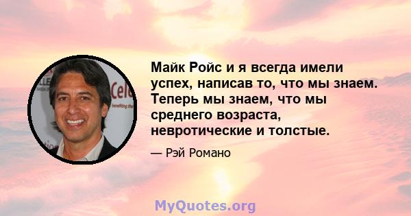 Майк Ройс и я всегда имели успех, написав то, что мы знаем. Теперь мы знаем, что мы среднего возраста, невротические и толстые.