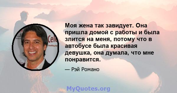 Моя жена так завидует. Она пришла домой с работы и была злится на меня, потому что в автобусе была красивая девушка, она думала, что мне понравится.