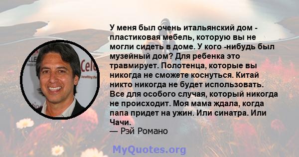 У меня был очень итальянский дом - пластиковая мебель, которую вы не могли сидеть в доме. У кого -нибудь был музейный дом? Для ребенка это травмирует. Полотенца, которые вы никогда не сможете коснуться. Китай никто