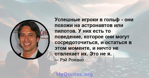 Успешные игроки в гольф - они похожи на астронавтов или пилотов. У них есть то поведение, которое они могут сосредоточиться, и остаться в этом моменте, и ничто не отвлекает их. Это не я.