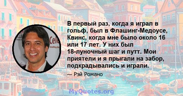 В первый раз, когда я играл в гольф, был в Флашинг-Медоусе, Квинс, когда мне было около 16 или 17 лет. У них был 18-луночный шаг и путт. Мои приятели и я прыгали на забор, подкрадывались и играли.