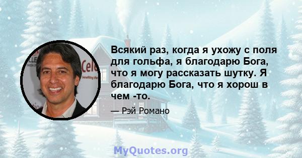 Всякий раз, когда я ухожу с поля для гольфа, я благодарю Бога, что я могу рассказать шутку. Я благодарю Бога, что я хорош в чем -то.