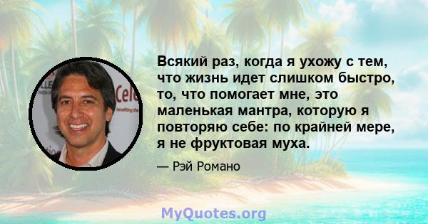 Всякий раз, когда я ухожу с тем, что жизнь идет слишком быстро, то, что помогает мне, это маленькая мантра, которую я повторяю себе: по крайней мере, я не фруктовая муха.