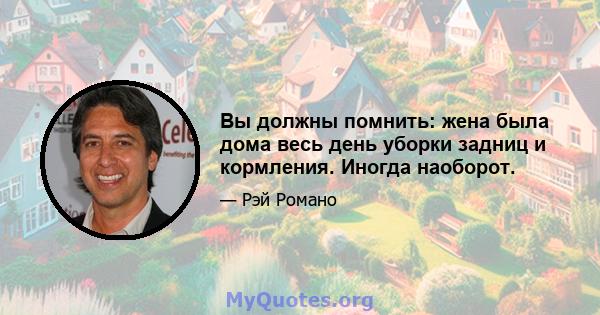 Вы должны помнить: жена была дома весь день уборки задниц и кормления. Иногда наоборот.