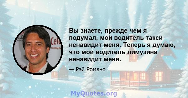 Вы знаете, прежде чем я подумал, мой водитель такси ненавидит меня. Теперь я думаю, что мой водитель лимузина ненавидит меня.