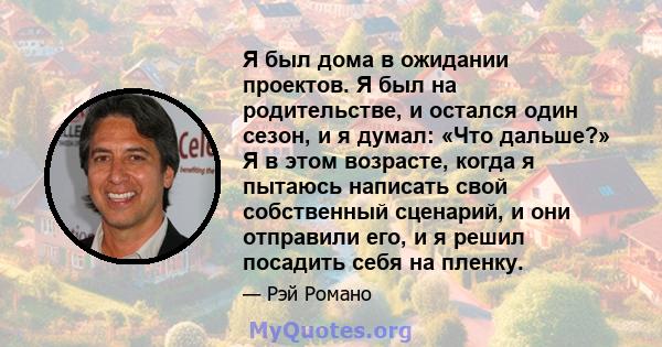 Я был дома в ожидании проектов. Я был на родительстве, и остался один сезон, и я думал: «Что дальше?» Я в этом возрасте, когда я пытаюсь написать свой собственный сценарий, и они отправили его, и я решил посадить себя