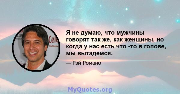 Я не думаю, что мужчины говорят так же, как женщины, но когда у нас есть что -то в голове, мы вытадемся.