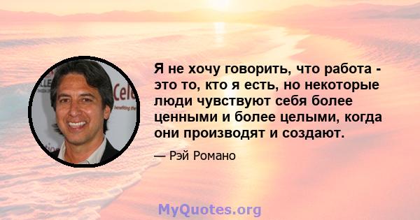 Я не хочу говорить, что работа - это то, кто я есть, но некоторые люди чувствуют себя более ценными и более целыми, когда они производят и создают.