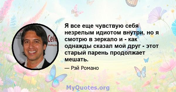 Я все еще чувствую себя незрелым идиотом внутри, но я смотрю в зеркало и - как однажды сказал мой друг - этот старый парень продолжает мешать.