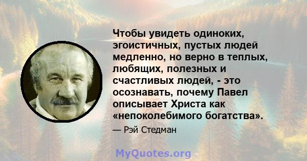 Чтобы увидеть одиноких, эгоистичных, пустых людей медленно, но верно в теплых, любящих, полезных и счастливых людей, - это осознавать, почему Павел описывает Христа как «непоколебимого богатства».