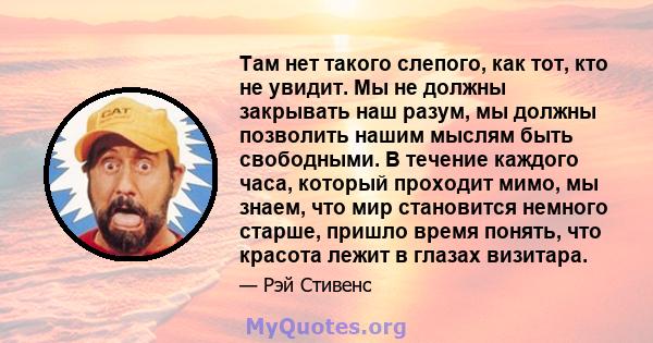 Там нет такого слепого, как тот, кто не увидит. Мы не должны закрывать наш разум, мы должны позволить нашим мыслям быть свободными. В течение каждого часа, который проходит мимо, мы знаем, что мир становится немного