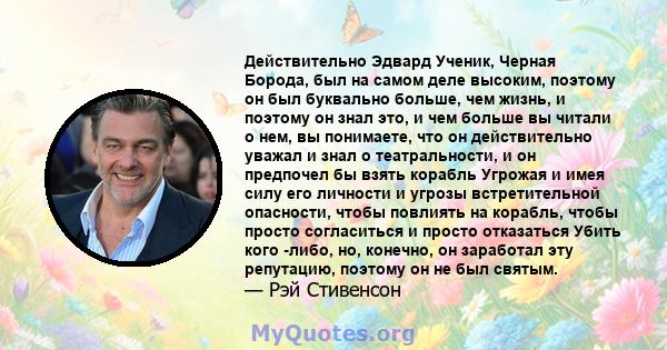 Действительно Эдвард Ученик, Черная Борода, был на самом деле высоким, поэтому он был буквально больше, чем жизнь, и поэтому он знал это, и чем больше вы читали о нем, вы понимаете, что он действительно уважал и знал о