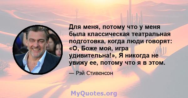 Для меня, потому что у меня была классическая театральная подготовка, когда люди говорят: «О, Боже мой, игра удивительна!», Я никогда не увижу ее, потому что я в этом.