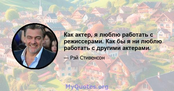 Как актер, я люблю работать с режиссерами. Как бы я ни люблю работать с другими актерами.